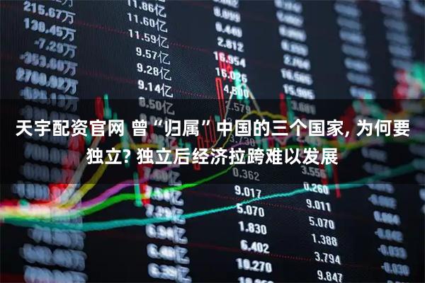 天宇配资官网 曾“归属”中国的三个国家, 为何要独立? 独立后经济拉跨难以发展