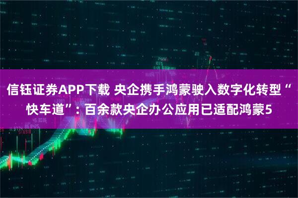 信钰证券APP下载 央企携手鸿蒙驶入数字化转型“快车道”: 百余款央企办公应用已适配鸿蒙5