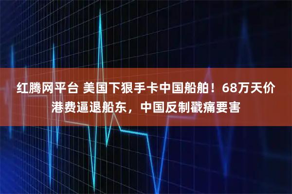 红腾网平台 美国下狠手卡中国船舶！68万天价港费逼退船东，中国反制戳痛要害