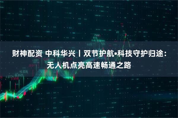 财神配资 中科华兴丨双节护航•科技守护归途：无人机点亮高速畅通之路