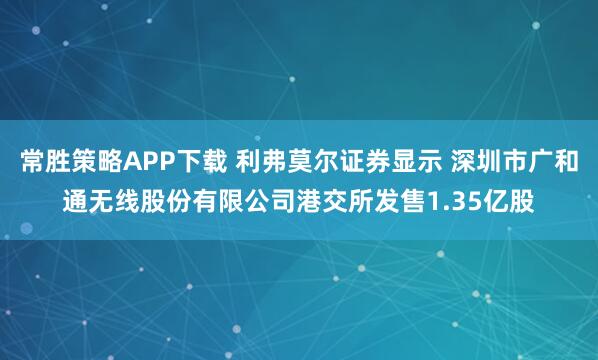 常胜策略APP下载 利弗莫尔证券显示 深圳市广和通无线股份有限公司港交所发售1.35亿股