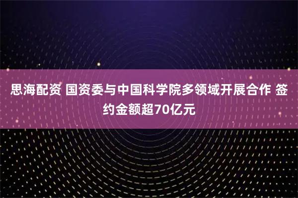 思海配资 国资委与中国科学院多领域开展合作 签约金额超70亿元
