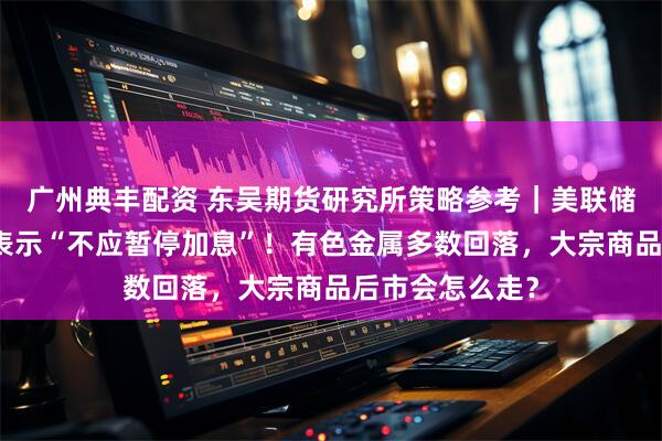广州典丰配资 东吴期货研究所策略参考｜美联储最大鹰派现身表示“不应暂停加息”！有色金属多数回落，大宗商品后市会怎么走？