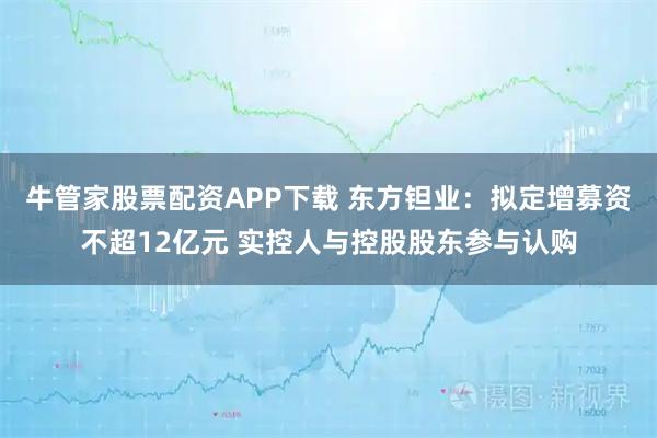 牛管家股票配资APP下载 东方钽业：拟定增募资不超12亿元 实控人与控股股东参与认购