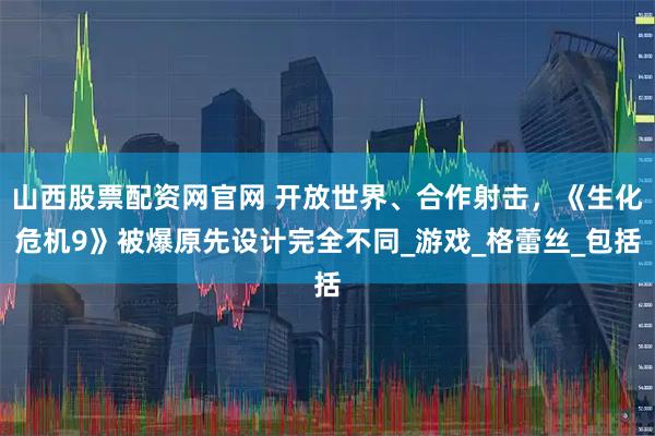 山西股票配资网官网 开放世界、合作射击，《生化危机9》被爆原先设计完全不同_游戏_格蕾丝_包括