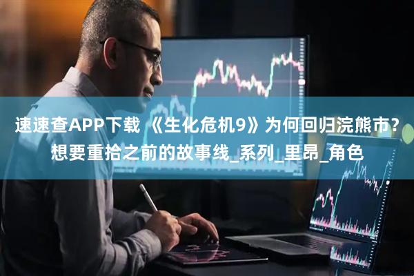 速速查APP下载 《生化危机9》为何回归浣熊市？想要重拾之前的故事线_系列_里昂_角色