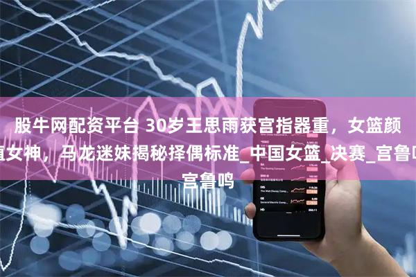 股牛网配资平台 30岁王思雨获宫指器重，女篮颜值女神，马龙迷妹揭秘择偶标准_中国女篮_决赛_宫鲁鸣