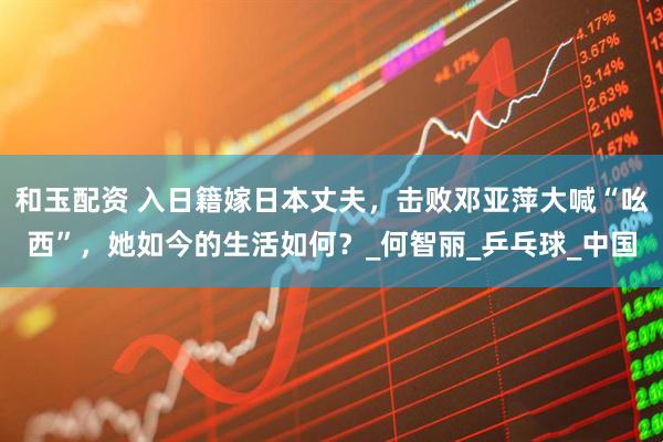 和玉配资 入日籍嫁日本丈夫，击败邓亚萍大喊“吆西”，她如今的生活如何？_何智丽_乒乓球_中国