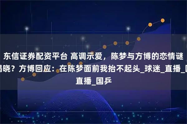 东信证券配资平台 高调示爱，陈梦与方博的恋情谜团揭晓？方博回应：在陈梦面前我抬不起头_球迷_直播_国乒