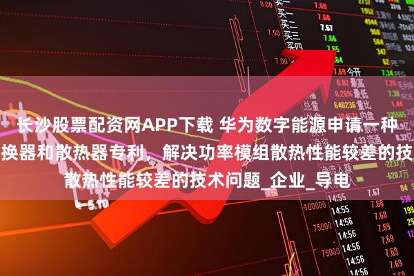长沙股票配资网APP下载 华为数字能源申请一种功率模组、功率变换器和散热器专利,解决功率模组散热性能较差的技术问题_企业_导电