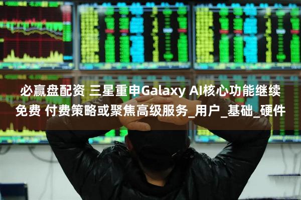 必赢盘配资 三星重申Galaxy AI核心功能继续免费 付费策略或聚焦高级服务_用户_基础_硬件