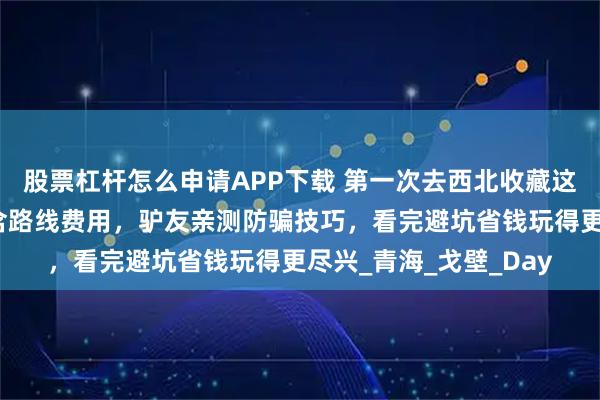 股票杠杆怎么申请APP下载 第一次去西北收藏这篇,西北超详细攻略含路线费用,驴友亲测防骗技巧,看完避坑省钱玩得更尽兴_青海_戈壁_Day