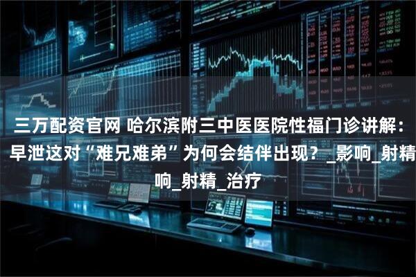 三万配资官网 哈尔滨附三中医医院性福门诊讲解：阳痿、早泄这对“难兄难弟”为何会结伴出现？_影响_射精_治疗