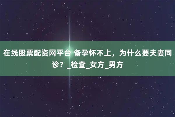 在线股票配资网平台 备孕怀不上，为什么要夫妻同诊？_检查_女方_男方