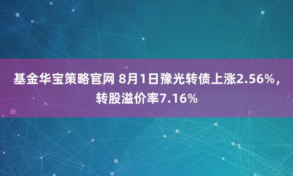 基金华宝策略官网 8月1日豫光转债上涨2.56%，转股溢价率7.16%