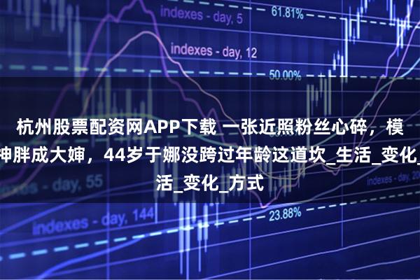 杭州股票配资网APP下载 一张近照粉丝心碎，模特女神胖成大婶，44岁于娜没跨过年龄这道坎_生活_变化_方式