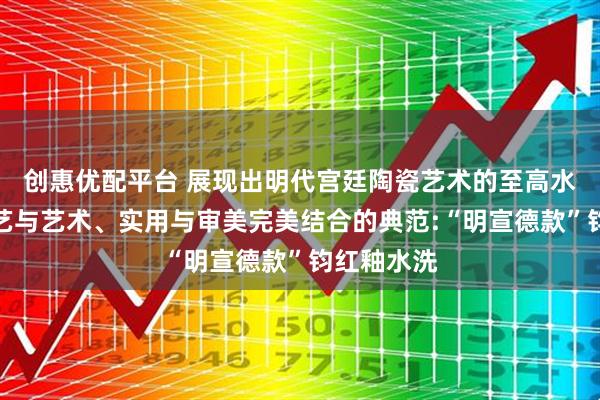 创惠优配平台 展现出明代宫廷陶瓷艺术的至高水准，是工艺与艺术、实用与审美完美结合的典范:“明宣德款”钧红釉水洗