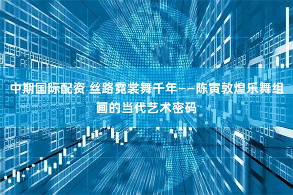 中期国际配资 丝路霓裳舞千年——陈寅敦煌乐舞组画的当代艺术密码