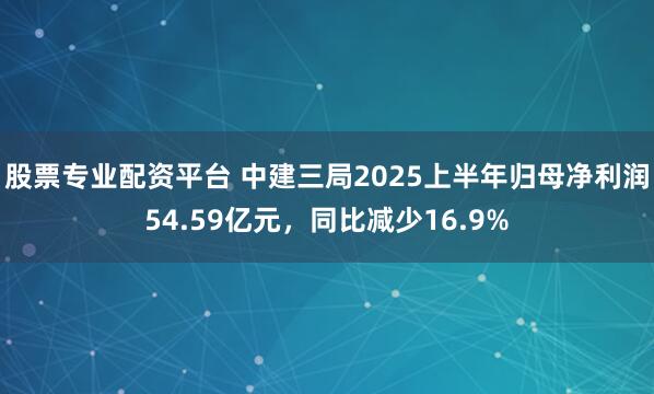 股票专业配资平台 中建三局2025上半年归母净利润54.59亿元，同比减少16.9%