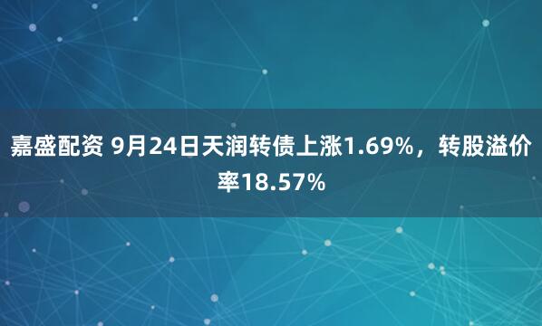 嘉盛配资 9月24日天润转债上涨1.69%，转股溢价率18.57%