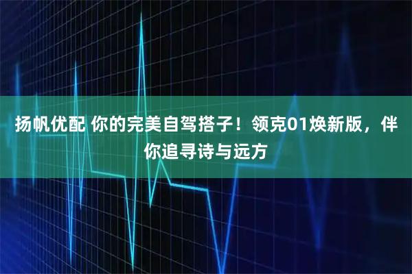 扬帆优配 你的完美自驾搭子！领克01焕新版，伴你追寻诗与远方