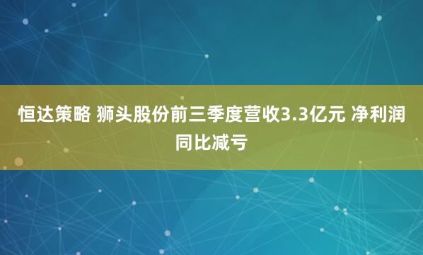 恒达策略 狮头股份前三季度营收3.3亿元 净利润同比减亏