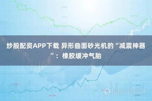 炒股配资APP下载 异形曲面砂光机的“减震神器”：橡胶缓冲气胎